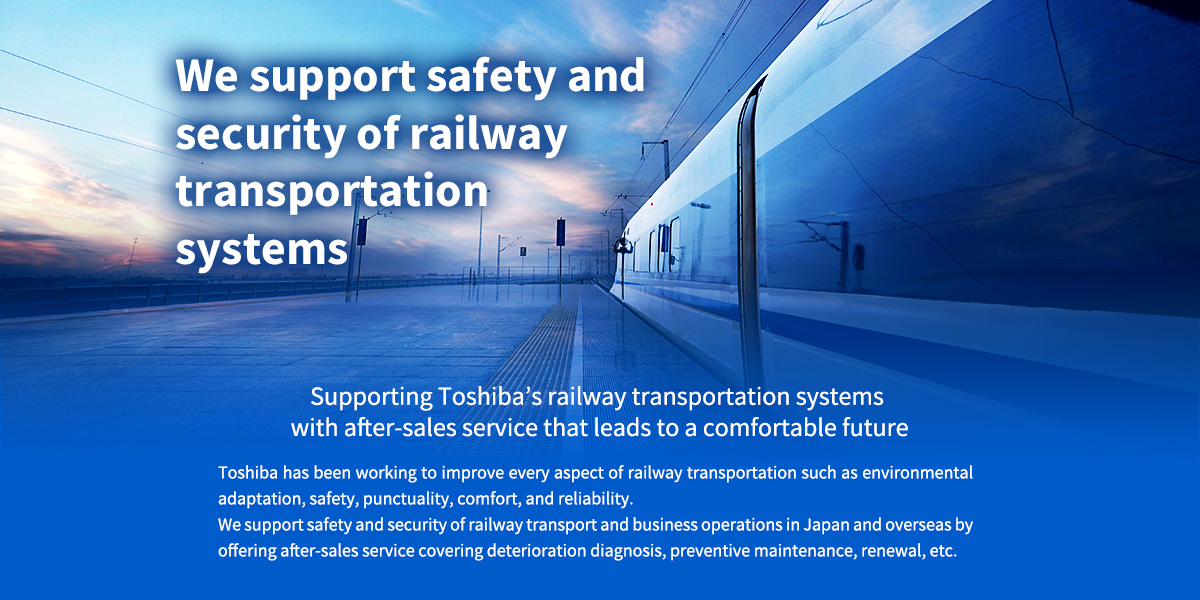 [We support safety and security of the railway transportation systems] Supporting Toshiba's railway transportation systems with after-sales service which leads to the comfortable future, Toshiba has been working to improve on every requirement of railway transportation such as environment adaptation, safety, punctuality, comfort, and reliability. We support safety and security of the railway transport and business operations inside and outside the country by offering after-sales service such as deterioration diagnosis, preventive maintenance, renewal, etc.